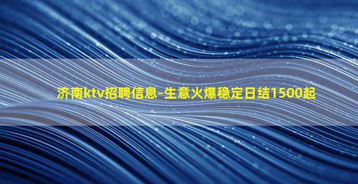 济南ktv招聘信息-生意火爆稳定日结1500起